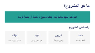 ‫المشروع؟‬ ‫هو‬ ‫ما‬
‫فريدة‬ ‫نتيجة‬ ‫أو‬ ‫خدمة‬ ‫أو‬ ‫منتج‬ ‫إلنشاء‬ ‫بذل‬ُ
‫ي‬ ‫مؤقت‬ ‫جهد‬ :‫التعريف‬
‫المشروع‬ ‫خصائص‬:
‫مؤقت‬
‫محددة‬ ‫ونهاية‬ ‫بداية‬ ‫له‬
‫فريد‬
‫ومميز‬ ‫متكرر‬ ‫غير‬
‫تدريجي‬
ً
‫تدريجيا‬ ‫يتطور‬
‫محدد‬
‫واضحة‬ ‫أهداف‬
 