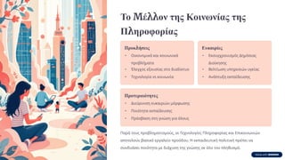 Το Μέλλον της Κοινωνίας της
Πληροφορίας
Προκλήσεις
• Οικονομικά και κοινωνικά
προβλήματα
• Έλεγχος εξουσίας στο διαδίκτυο
• Τεχνολογία vs κοινωνία
Ευκαιρίες
• Εκσυγχρονισμός Δημόσιας
Διοίκησης
• Βελτίωση υπηρεσιών υγείας
• Ανάπτυξη εκπαίδευσης
Προτεραιότητες
• Διεύρυνση ευκαιριών μόρφωσης
• Ποιότητα εκπαίδευσης
• Πρόσβαση στη γνώση για όλους
Παρά τους προβληματισμούς, οι Τεχνολογίες Πληροφορίας και Επικοινωνιών
αποτελούν βασικό εργαλείο προόδου. Η εκπαιδευτική πολιτική πρέπει να
συνδυάσει ποιότητα με διάχυση της γνώσης σε όλο τον πληθυσμό.
 