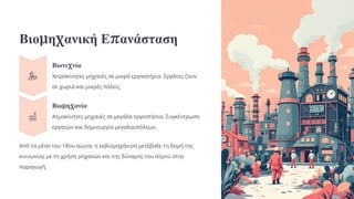 Βιομηχανική Επανάσταση
Βιοτεχνία
Χειροκίνητες μηχανές σε μικρά εργαστήρια. Εργάτες ζουν
σε χωριά και μικρές πόλεις.
Βιομηχανία
Ατμοκίνητες μηχανές σε μεγάλα εργοστάσια. Συγκέντρωση
εργατών και δημιουργία μεγαλουπόλεων.
Από τα μέσα του 18ου αιώνα, η εκβιομηχάνιση μετέβαλε τη δομή της
κοινωνίας με τη χρήση μηχανών και της δύναμης του ατμού στην
παραγωγή.
 