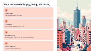 Χαρακτηριστικά Βιομηχανικής Κοινωνίας
Αστικοποίηση
Συγκέντρωση πληθυσμού στις πόλεις
Αύξηση Ζωής
Εξέλιξη ιατρικής και βελτίωση όρων ζωής
Μαζική Παραγωγή
Θεαματική αύξηση προϊόντων και νέες καταναλωτικές ανάγκες
Εμπόριο & Τράπεζες
Ανάπτυξη τραπεζικού συστήματος
 