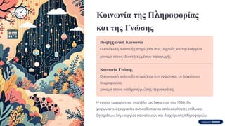 Κοινωνία της Πληροφορίας
και της Γνώσης
Βιομηχανική Κοινωνία
Οικονομική ανάπτυξη στηρίζεται στις μηχανές και την ενέργεια
Δύναμη στους ιδιοκτήτες μέσων παραγωγής
Κοινωνία Γνώσης
Οικονομική ανάπτυξη στηρίζεται στη γνώση και τη διαχείριση
πληροφορίας
Δύναμη στους κατόχους γνώσης (τεχνοκράτες)
Η έννοια εμφανίστηκε στα τέλη της δεκαετίας του 1960. Οι
χειρωνακτικές εργασίες αντικαθίστανται από ικανότητες επίλυσης
ζητημάτων, δημιουργίας καινοτομιών και διαχείρισης πληροφοριών.
 