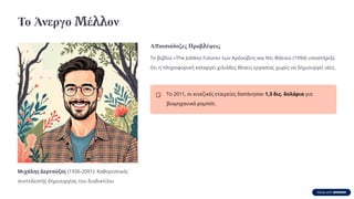 Το Άνεργο Μέλλον
Μιχάλης Δερτούζος (1936-2001): Καθοριστικός
συντελεστής δημιουργίας του διαδικτύου
Απαισιόδοξες Προβλέψεις
Το βιβλίο «The Jobless Future» των Αρόνοβιτς και Ντι Φάτσιο (1994) υποστήριξε
ότι η πληροφορική καταργεί χιλιάδες θέσεις εργασίας χωρίς να δημιουργεί νέες.
Το 2011, οι κινεζικές εταιρείες δαπάνησαν 1,3 δις. δολάρια για
βιομηχανικά ρομπότ.
 