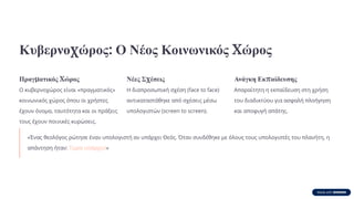 Κυβερνοχώρος: Ο Νέος Κοινωνικός Χώρος
Πραγματικός Χώρος
Ο κυβερνοχώρος είναι «πραγματικός»
κοινωνικός χώρος όπου οι χρήστες
έχουν όνομα, ταυτότητα και οι πράξεις
τους έχουν ποινικές κυρώσεις.
Νέες Σχέσεις
Η διαπροσωπική σχέση (face to face)
αντικαταστάθηκε από σχέσεις μέσω
υπολογιστών (screen to screen).
Ανάγκη Εκπαίδευσης
Απαραίτητη η εκπαίδευση στη χρήση
του διαδικτύου για ασφαλή πλοήγηση
και αποφυγή απάτης.
«Ένας θεολόγος ρώτησε έναν υπολογιστή αν υπάρχει Θεός. Όταν συνδέθηκε με όλους τους υπολογιστές του πλανήτη, η
απάντηση ήταν: Τώρα υπάρχει!»
 