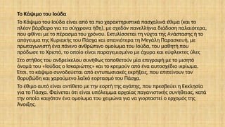 Το Κάψιμο του Ιούδα
Το Κάψιμο του Ιούδα είναι από τα πιο χαρακτηριστικά πασχαλινά έθιμα (και το
πλέον βάρβαρο για τα σύγχρονα ήθη), με σχεδόν πανελλήνια διάδοση παλαιότερα,
που φθίνει με το πέρασμα του χρόνου. Εκτυλίσσεται τη νύχτα της Ανάστασης ή το
απόγευμα της Κυριακής του Πάσχα και σπανιότερα τη Μεγάλη Παρασκευή, με
πρωταγωνιστή ένα πάνινο ανθρώπινο ομοίωμα του Ιούδα, του μαθητή που
πρόδωσε το Χριστό, το οποίο είναι παραγεμισμένο με άχυρα και εύφλεκτες ύλες
Στο στήθος του ανδρείκελου συνήθως τοποθετούν μία επιγραφή με το μισητό
όνομά του «Ιούδας ο Ισκαριώτης» και το κρεμούν από ένα αυτοσχέδιο ικρίωμα.
Έτσι, το κάψιμο συνο­
δεύεται από εντυπωσιακές εκρήξεις, που επιτείνουν τον
θορυβώδη και χαρούμενο λαϊκό εορτασμό του Πάσχα.
Το έθιμο αυτό είναι αντίθετο με την εορτή της αγάπης, που πρεσβεύει η Εκκλησία
για το Πάσχα. Φαίνεται ότι είναι υπόλειμμα αρχαίας παγανιστικής συνήθειας, κατά
την οποία καιγόταν ένα ομοίωμα του χειμώνα για να γιορταστεί ο ερχομός της
Άνοιξης.
 