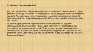 Το έθιμο του Πασχαλινού Αβγού
Ένα από τα παμπάλαια έθιμα που σχετίζεται με τον εορτασμό του χριστιανικού Πάσχα.
Έλκει την καταγωγή του από τη Μεσοποταμία και τις πρώτες χριστιανικές κοινότητες της
περιοχής. Από εκεί πέρασε στην Ευρώπη και σ’ ολόκληρο των χριστιανικό κόσμο. Το
Πασχαλινό αβγό έχει χρώμα κόκκινο και συμβολίζει το αίμα, που έχυσε ο Χριστός πάνω
στο Σταυρό.
Τα κόκκινα αβγά βάφονται παραδοσιακά τη Μεγάλη Πέμπτη και αρχίζουν
καταναλώνονται την Κυριακή του Πάσχα, αφού προηγηθεί η «ιεροτελεστία» του
τσουγκρίσματος στο πασχαλινό τραπέζι. Όποιος έχει το ισχυρότερο αβγό και βγει
ανέπαφος από τη δοκιμασία, θεωρείται ότι έχει την τύχη μαζί του. Χρησιμοποιούνται
επίσης για να στολίσουν τα ψωμιά που τρώγονται την ημέρα του Πάσχα τις λεγόμενες
λαμπροκουλούρες.
 