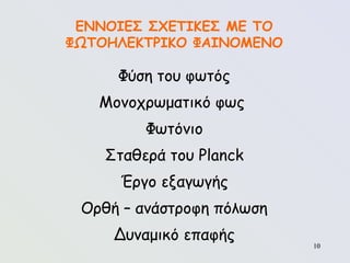 10
10
ΕΝΝΟΙΕΣ ΣΧΕΤΙΚΕΣ ΜΕ ΤΟ
ΦΩΤΟΗΛΕΚΤΡΙΚΟ ΦΑΙΝΟΜΕΝΟ
Φύση του φωτός
Μονοχρωματικό φως
Φωτόνιο
Σταθερά του Planck
Έργο εξαγωγής
Ορθή – ανάστροφη πόλωση
Δυναμικό επαφής
 