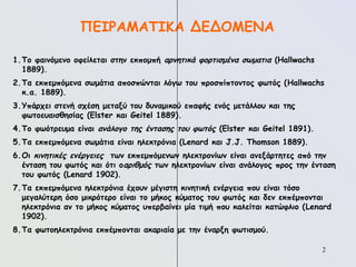 2
ΠΕΙΡΑΜΑΤΙΚΑ ΔΕΔΟΜΕΝΑ
1.Το φαινόμενο οφείλεται στην εκπομπή αρνητικά φορτισμένα σωματια (Hallwachs
1889).
2.Τα εκπεμπόμενα σωμάτια αποσπώνται λόγω του προσπίπτοντος φωτός (Hallwachs
κ.α. 1889).
3.Υπάρχει στενή σχέση μεταξύ του δυναμικού επαφής ενός μετάλλου και της
φωτοευαισθησίας (Elster και Geitel 1889).
4.Το φωότρευμα είναι ανάλογο της έντασης του φωτός (Elster και Geitel 1891).
5.Τα εκπεμπόμενα σωμάτια είναι ηλεκτρόνια (Lenard και J.J. Thomson 1889).
6.Οι κινητικές ενέργειες των εκπεμπόμενων ηλεκτρονίων είναι ανεξάρτητες από την
ένταση του φωτός και ότι οαριθμός των ηλεκτρονίων είναι ανάλογος προς την ένταση
του φωτός (Lenard 1902).
7.Τα εκπεμπόμενα ηλεκτρόνια έχουν μέγιστη κινητική ενέργεια που είναι τόσο
μεγαλύτερη όσο μικρότερο είναι το μήκος κύματος του φωτός και δεν εκπέμπονται
ηλεκτρόνια αν το μήκος κύματος υπερβαίνει μία τιμή που καλείται κατώφλιο (Lenard
1902).
8.Τα φωτοηλεκτρόνια εκπέμπονται ακαριαία με την έναρξη φωτισμού.
 