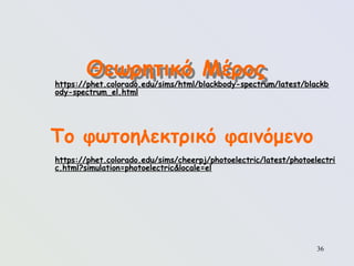 36
Το φωτοηλεκτρικό φαινόμενο
Θεωρητικό Μέρος
https://phet.colorado.edu/sims/cheerpj/photoelectric/latest/photoelectri
c.html?simulation=photoelectric&locale=el
https://phet.colorado.edu/sims/html/blackbody-spectrum/latest/blackb
ody-spectrum_el.html
 