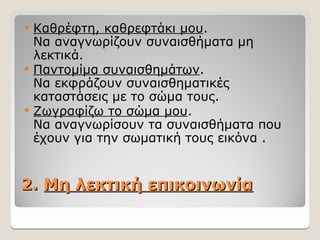 2.
2. Μη λεκτική επικοινωνία
Μη λεκτική επικοινωνία
 Καθρέφτη, καθρεφτάκι μου.
Να αναγνωρίζουν συναισθήματα μη
λεκτικά.
 Παντομίμα συναισθημάτων.
Να εκφράζουν συναισθηματικές
καταστάσεις με το σώμα τους.
 Ζωγραφίζω το σώμα μου.
Να αναγνωρίσουν τα συναισθήματα που
έχουν για την σωματική τους εικόνα .
 