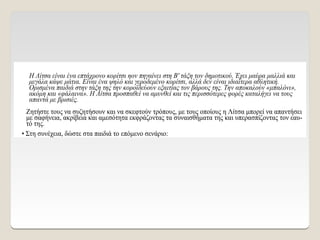 Η Λίτσα είναι ένα επτάχρονο κορίτσι ηον πηγαίνει στη Β' τάξη τον δημοτικού. Έχει μαύρα μαλλιά και
μεγάλα κάψε μάτια. Είναι ένα ψηλό και γεροδεμένο κορίτσι, αλλά δεν είναι ιδιαίτερα αθλητική.
Ορισμένα παιδιά στην τάξη της την κοροϊδεύουν εξαιτίας τον βάρους της. Την αποκαλούν «μπαλόνι»,
ακόμη και «φάλαινα». Η Λίτσα προσπαθεί να αμυνθεί και τις περισσότερες φορές καταλήγει να τους
απαντά με βρισιές.
Ζητήστε τους να συζητήσουν και να σκεφτούν τρόπους, με τους οποίους η Λίτσα μπορεί να απαντήσει
με σαφήνεια, ακρίβεια και αμεσότητα εκφράζοντας τα συναισθήματα της και υπερασπίζοντας τον εαυ-
τό της.
• Στη συνέχεια, δώστε στα παιδιά το επόμενο σενάριο:
 