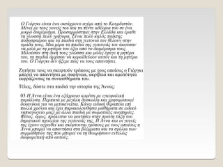 Ο Γιόργκι είναι ένα οκτάχρονο αγόρι από το Κουρδιστάν.
Μένει με τους γονείς του και τα πέντε αδέλφια του σε ένα
μικρό διαμέρισμα. Προσαρμόστηκε στην Ελλάδα και έμαθε
τη γλωσσά πολύ γρήγορα. Είναι πολύ καλός παίκτης
ποδοσφαίρου και τα παιδιά στη γειτονιά τον θέλουν στην
ομάδα τους. Μια μέρα τα παιδιά της γειτονιάς τον άκουσαν
να μιλά με τη μητέρα του έξω από το διαμέρισμα τους.
Μιλούσαν στη δική τους γλώσσα και μόλις έφυγε η μητέρα
του, τα παιδιά άρχισαν να κοροϊδεύουν αυτόν και τη μητέρα
του. Ο Γιόργκι δεν ήξερε πώς να τους απαντήσει.
Ζητήστε τους να σκεφτούν τρόπους με τους οποίους ο Γιόργκι
μπορεί να απαντήσει με σαφήνεια, ακρίβεια και αμεσότητα
εκφράζοντας τα συναισθήματα του.
Τέλος, δώστε στα παιδιά την ιστορία της Άννας:
03 Η Άννα είναι ένα εξάχρονο κορίτσι με εγκεφαλική
παράλυση. Περπατά με μεγάλη δυσκολία και χρησιμοποιεί
δεκανίκια για να μετακινείται. Κάνει ειδική θεραπεία επί
πολλά χρόνια και έχει παρακολουθήσει μαθήματα σε ειδικό
νηπιαγωγείο μαζί με άλλα παιδιά με σωματικές αναπηρίες.
Φέτος, όμως, πρόκειται να φοιτήσει στην πρώτη τάξη του
δημοτικού σχολείου της γειτονιάς της. Η Άννα και οι γονείς
της έχουν αγχωθεί και σκέφτονται τρόπους με τους οποίους η
Άννα μπορεί να απαντήσει στα βλέμματα και τα σχόλια των
συμμαθητών της που μπορεί να τη θεωρήσουν εντελώς
διαφορετική από αυτούς.
 