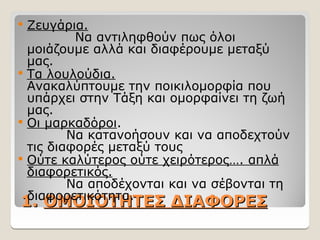 1.
1. ΟΜΟΙΟΤΗΤΕΣ ΔΙΑΦΟΡΕΣ
ΟΜΟΙΟΤΗΤΕΣ ΔΙΑΦΟΡΕΣ
 Ζευγάρια.
Να αντιληφθούν πως όλοι
μοιάζουμε αλλά και διαφέρουμε μεταξύ
μας.
 Τα λουλούδια.
Ανακαλύπτουμε την ποικιλομορφία που
υπάρχει στην Τάξη και ομορφαίνει τη ζωή
μας.
 Οι μαρκαδόροι.
Να κατανοήσουν και να αποδεχτούν
τις διαφορές μεταξύ τους
 Ούτε καλύτερος ούτε χειρότερος…. απλά
διαφορετικός.
Να αποδέχονται και να σέβονται τη
διαφορετικότητα.
 