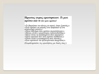 Πρωτος γυρος ερωτησεων: Τι μου
αρέσει και τι δεν μου αρέσει!
«Τι βαριέσαι να κάνεις το πρωί, όταν ξυπνάς;»
«Σου αρέσει να φοράς ένα ψηφιακό ή ένα
αναλογικό ρολόι;»
«Ποιο άθλημα σου αρέσει περισσότερο;»
«Ποιος είναι ο χειρότερος τραγουδιστής;»
«Ποιο είναι το αγαπημένο σου φαγητό;»
«Ποιο φαγητό δεν σου αρέσει καθόλου;»
«Ποια είναι η αγαπημένη σου ταινία;»
«Σου αρέσουν τα ηλεκτρονικά παιχνίδια;»
(Συμπληρώστε τις ερωτήσεις με δικές σας.)
 