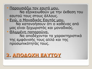 2.
2. ΑΠΟΔΟΧΗ ΕΑΥΤΟΥ
ΑΠΟΔΟΧΗ ΕΑΥΤΟΥ
 Παρουσιάζω τον εαυτό μου.
Να εξοικειωθούν με την έκθεση του
εαυτού τους στους άλλους.
 Εγώ, ο Μοναδικός Εαυτός μου.
Να κατανοήσουν ότι ο καθένας από
μας είναι ξεχωριστός και μοναδικός.
 Θλιμμένη παπαρούνα.
Να αποδέχονται τα χαρακτηριστικά
της εμφάνισής τους αλλά και της
προσωπικότητάς τους.
 
