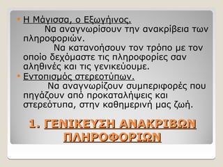 1.
1. ΓΕΝΙΚΕΥΣΗ ΑΝΑΚΡΙΒΩΝ
ΓΕΝΙΚΕΥΣΗ ΑΝΑΚΡΙΒΩΝ
ΠΛΗΡΟΦΟΡΙΩΝ
ΠΛΗΡΟΦΟΡΙΩΝ
 Η Μάγισσα, ο Εξωγήινος.
Να αναγνωρίσουν την ανακρίβεια των
πληροφοριών.
Να κατανοήσουν τον τρόπο με τον
οποίο δεχόμαστε τις πληροφορίες σαν
αληθινές και τις γενικεύουμε.
 Εντοπισμός στερεοτύπων.
Να αναγνωρίζουν συμπεριφορές που
πηγάζουν από προκαταλήψεις και
στερεότυπα, στην καθημερινή μας ζωή.
 