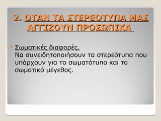 2.
2. ΟΤΑΝ ΤΑ ΣΤΕΡΕΟΤΥΠΑ ΜΑΣ
ΟΤΑΝ ΤΑ ΣΤΕΡΕΟΤΥΠΑ ΜΑΣ
ΑΓΓΙΖΟΥΝ ΠΡΟΣΩΠΙΚΑ
ΑΓΓΙΖΟΥΝ ΠΡΟΣΩΠΙΚΑ
 Σωματικές διαφορές.
Να συνειδητοποιήσουν τα στερεότυπα που
υπάρχουν για το σωματότυπο και το
σωματικό μέγεθος.
 