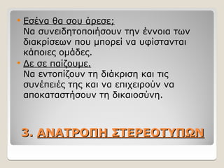 3.
3. ΑΝΑΤΡΟΠΗ ΣΤΕΡΕΟΤΥΠΩΝ
ΑΝΑΤΡΟΠΗ ΣΤΕΡΕΟΤΥΠΩΝ
 Εσένα θα σου άρεσε;
Να συνειδητοποιήσουν την έννοια των
διακρίσεων που μπορεί να υφίστανται
κάποιες ομάδες.
 Δε σε παίζουμε.
Να εντοπίζουν τη διάκριση και τις
συνέπειές της και να επιχειρούν να
αποκαταστήσουν τη δικαιοσύνη.
 