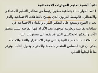 
:
‫االجتماعية‬ ‫المهارات‬ ‫تعليم‬ ‫أهمية‬ ً‫ثانيا‬
1
-
‫االجتماعي‬ ‫التعليم‬ ‫مظاهر‬ ‫من‬ ً‫رئيسا‬ ‫مظهرا‬ ‫االجتماعية‬ ‫المهارات‬ ‫تعد‬
.
‫والذي‬ ‫االجتماعية‬ ‫بالتفاعالت‬ ‫يسمح‬ ‫الذي‬ ‫التربوي‬ ‫فالوسط‬ ‫واالنفعالي‬
‫في‬ ‫االجتماعية‬ ‫والكفاءة‬ ‫المرن‬ ‫التفكير‬ ‫على‬ ‫ويشجع‬ ‫التنوع‬ ‫يحترم‬
‫منظور‬ ‫لتبني‬ ‫الفرصة‬ ‫فيها‬ ‫األفراد‬ ‫يجد‬ ،‫موجهة‬ ‫وتعاونية‬ ‫تفاعلية‬ ‫سياقات‬
. ‫عليا‬ ‫مستويات‬ ‫الى‬ ‫يقود‬ ‫قد‬ ‫الذي‬ ‫االنعكاسي‬ ‫والتفكير‬ ‫اآلخر‬
2
-
‫واالهتمام‬ ‫والثقة‬ ‫االستقرار‬ ‫توفر‬ ‫التي‬ ‫النوعية‬ ‫الشخصية‬ ‫العالقات‬
.
‫وتوفر‬ ‫الذات‬ ‫وقبول‬ ‫واالحترام‬ ‫بالمحبة‬ ‫المتعلم‬ ‫احساس‬ ‫تزيد‬ ‫ان‬ ‫يمكن‬
.‫للتعلم‬ ً‫ايجابيا‬ ً‫مناخا‬
 