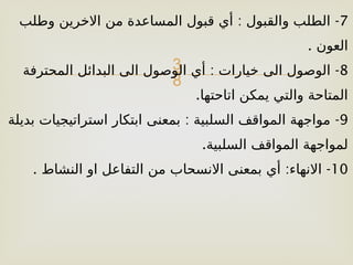 
7
: -
‫وطلب‬ ‫االخرين‬ ‫من‬ ‫المساعدة‬ ‫قبول‬ ‫أي‬ ‫والقبول‬ ‫الطلب‬
. ‫العون‬
8
: -
‫المحترفة‬ ‫البدائل‬ ‫الى‬ ‫الوصول‬ ‫أي‬ ‫خيارات‬ ‫الى‬ ‫الوصول‬
.‫اتاحتها‬ ‫يمكن‬ ‫والتي‬ ‫المتاحة‬
9
: -
‫بديلة‬ ‫استراتيجيات‬ ‫ابتكار‬ ‫بمعنى‬ ‫السلبية‬ ‫المواقف‬ ‫مواجهة‬
.‫السلبية‬ ‫المواقف‬ ‫لمواجهة‬
10
. : -
‫النشاط‬ ‫او‬ ‫التفاعل‬ ‫من‬ ‫االنسحاب‬ ‫بمعنى‬ ‫أي‬ ‫االنهاء‬
 