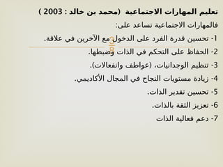 
: (
‫خالد‬ ‫بن‬ ‫محمد‬ ‫االجتماعية‬ ‫المهارات‬ ‫تعليم‬
2003
)
:‫على‬ ‫تساعد‬ ‫االجتماعية‬ ‫فالمهارات‬
1
. -
‫عالقة‬ ‫في‬ ‫اآلخرين‬ ‫مع‬ ‫الدخول‬ ‫على‬ ‫الفرد‬ ‫قدرة‬ ‫تحسين‬
2
. -
‫وضبطها‬ ‫الذات‬ ‫في‬ ‫التحكم‬ ‫على‬ ‫الحفاظ‬
3
.) ( -
‫وانفعاالت‬ ‫عواطف‬ ،‫الوجدانيات‬ ‫تنظيم‬
4
. -
‫األكاديمي‬ ‫المجال‬ ‫في‬ ‫النجاح‬ ‫مستويات‬ ‫زيادة‬
5
. -
‫الذات‬ ‫تقدير‬ ‫تحسين‬
6
. -
‫بالذات‬ ‫الثقة‬ ‫تعزيز‬
7
-
‫الذات‬ ‫فعالية‬ ‫دعم‬
 