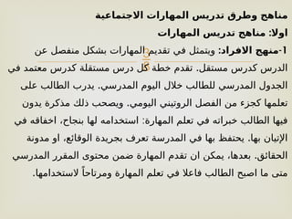 
‫االجتماعية‬ ‫المهارات‬ ‫تدريس‬ ‫وطرق‬ ‫مناهج‬
:
‫المهارات‬ ‫تدريس‬ ‫مناهج‬ ‫اوال‬
1
: -
‫االفراد‬ ‫منهج‬
‫عن‬ ‫منفصل‬ ‫بشكل‬ ‫المهارات‬ ‫تقديم‬ ‫في‬ ‫ويتمثل‬
.
‫في‬ ‫معتمد‬ ‫كدرس‬ ‫مستقلة‬ ‫درس‬ ‫كل‬ ‫خطة‬ ‫تقدم‬ ‫مستقل‬ ‫كدرس‬ ‫الدرس‬
.
‫على‬ ‫الطالب‬ ‫يدرب‬ ‫المدرسي‬ ‫اليوم‬ ‫خالل‬ ‫للطالب‬ ‫المدرسي‬ ‫الجدول‬
.
‫يدون‬ ‫مذكرة‬ ‫ذلك‬ ‫ويصحب‬ ‫اليومي‬ ‫الروتيني‬ ‫الفصل‬ ‫من‬ ‫كجزء‬ ‫تعلمها‬
:
‫في‬ ‫اخفاقه‬ ،‫بنجاح‬ ‫لها‬ ‫استخدامه‬ ‫المهارة‬ ‫تعلم‬ ‫في‬ ‫خبراته‬ ‫الطالب‬ ‫فيها‬
.
‫مدونة‬ ‫او‬ ،‫الوقائع‬ ‫بجريدة‬ ‫تعرف‬ ‫المدرسة‬ ‫في‬ ‫بها‬ ‫يحتفظ‬ ‫بها‬ ‫اإلتيان‬
.
‫المدرسي‬ ‫المقرر‬ ‫محتوى‬ ‫ضمن‬ ‫المهارة‬ ‫تقدم‬ ‫ان‬ ‫يمكن‬ ،‫بعدها‬ ‫الحقائق‬
.‫الستخدامها‬ ً‫ومرتاحا‬ ‫المهارة‬ ‫تعلم‬ ‫في‬ ‫فاعال‬ ‫الطالب‬ ‫اصبح‬ ‫ما‬ ‫متى‬
 