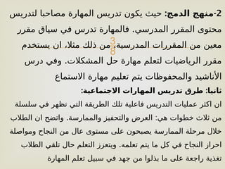 
2
: -
‫الدمج‬ ‫منهج‬
‫لتدريس‬ ‫مصاحبا‬ ‫المهارة‬ ‫تدريس‬ ‫يكون‬ ‫حيث‬
.
‫مقرر‬ ‫سياق‬ ‫في‬ ‫تدرس‬ ‫فالمهارة‬ ‫المدرسي‬ ‫المقرر‬ ‫محتوى‬
.
‫يستخدم‬ ‫ان‬ ،‫مثال‬ ‫ذلك‬ ‫من‬ ‫المدرسية‬ ‫المقررات‬ ‫من‬ ‫معين‬
.
‫درس‬ ‫وفي‬ ‫المشكالت‬ ‫حل‬ ‫مهارة‬ ‫لتعلم‬ ‫الرياضيات‬ ‫مقرر‬
‫االستماع‬ ‫مهارة‬ ‫تعليم‬ ‫يتم‬ ‫والمحفوظات‬ ‫األناشيد‬
: :
‫االجتماعية‬ ‫المهارات‬ ‫تدريس‬ ‫طرق‬ ‫ثانيا‬
‫سلسلة‬ ‫في‬ ‫تظهر‬ ‫التي‬ ‫الطريقة‬ ‫تلك‬ ‫فاعلية‬ ‫التدريس‬ ‫عمليات‬ ‫اكثر‬ ‫ان‬
. :
‫الطالب‬ ‫ان‬ ‫واتضح‬ ‫والممارسة‬ ‫والتحفيز‬ ‫العرض‬ ‫هي‬ ‫خطوات‬ ‫ثالث‬ ‫من‬
‫ومواصلة‬ ‫النجاح‬ ‫من‬ ‫عال‬ ‫مستوى‬ ‫على‬ ‫يصبحون‬ ‫الممارسة‬ ‫مرحلة‬ ‫خالل‬
.
‫الطالب‬ ‫تلقي‬ ‫حال‬ ‫التعلم‬ ‫ويتعزز‬ ‫تعلمه‬ ‫يتم‬ ‫ما‬ ‫كل‬ ‫في‬ ‫النجاح‬ ‫احراز‬
‫المهارة‬ ‫تعلم‬ ‫سبيل‬ ‫في‬ ‫جهد‬ ‫من‬ ‫بذلوا‬ ‫ما‬ ‫على‬ ‫راجعة‬ ‫تغذية‬
 