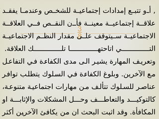 
‫[د‬
[‫يفق‬ ‫[ا‬
[‫وعندم‬ ‫[ص‬
[‫للشخ‬ ‫[ة‬
[‫إجتماعي‬ ‫إمدادات‬ ‫[ع‬
[‫تتب‬ ‫[و‬
[‫أ‬ ,
‫العالق[[ة‬ ‫ف[[ي‬ ‫النق[[ص‬ ‫فأ[[ن‬ ‫معين[[ة‬ ‫إجتماعي[[ة‬ ‫عالق[[ة‬
‫االجتماعي[[ة‬ ‫النظ[[م‬ ‫مقدار‬ ‫عل[[ى‬ ‫س[[يتوقف‬ ‫االجتماعي[[ة‬
.‫العالقة‬ ‫تل[[[[[[[[[[[[[[ك‬ ‫اتاحته[[[[[[[[[[[[[[ا‬ ‫الت[[[[[[[[[[[[[[ي‬
‫التفاع[ل‬ ‫ف[ي‬ ‫الكفاء[ة‬ ‫مدى‬ ‫ال[ى‬ ‫يشي[ر‬ ‫المهارة‬ ‫وتعري[ف‬
‫تواف[ر‬ ‫[ب‬‫ل‬‫يتط‬ ‫الس[لوك‬ ‫ف[ي‬ ‫الكفاء[ة‬ ‫وبلوغ‬ .‫اآلخرين‬ ‫م[ع‬
،‫متنوع[ة‬ ‫اجتماعي[ة‬ ‫مهارات‬ ‫م[ن‬ ‫تتأل[ف‬ ‫للس[لوك‬ ‫عناص[ر‬
‫او‬ ‫واإلثاب[[[ة‬ ‫المشكالت‬ ‫وح[[[ل‬ ‫والتعاط[[[ف‬ ‫كالتوكي[[[د‬
‫[ن‬
‫م‬ ‫ان‬ ‫[ث‬
‫ح‬‫الب‬ ‫[ت‬
‫ب‬‫اث‬ ‫[د‬
‫ق‬‫و‬ .‫المكافأة‬
‫[ر‬
‫ث‬‫أك‬ ‫[ن‬
‫ي‬‫اآلخر‬ ‫[ئ‬
‫ف‬‫يكا‬
 