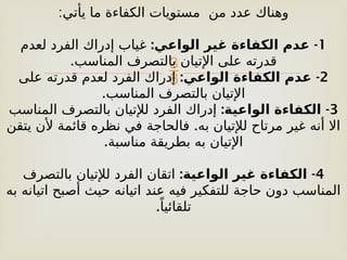 
‫يأتي‬ ‫ما‬ ‫الكفاءة‬ ‫مستويات‬ ‫من‬ ‫عدد‬ ‫وهناك‬
:
1
: -
‫الواعي‬ ‫غير‬ ‫الكفاءة‬ ‫عدم‬
‫لعدم‬ ‫الفرد‬ ‫إدراك‬ ‫غياب‬
.‫المناسب‬ ‫بالتصرف‬ ‫اإلتيان‬ ‫على‬ ‫قدرته‬
2
: -
‫الواعي‬ ‫الكفاءة‬ ‫عدم‬
‫على‬ ‫قدرته‬ ‫لعدم‬ ‫الفرد‬ ‫إدراك‬
.‫المناسب‬ ‫بالتصرف‬ ‫اإلتيان‬
3
: -
‫الواعية‬ ‫الكفاءة‬
‫المناسب‬ ‫بالتصرف‬ ‫لإلتيان‬ ‫الفرد‬ ‫إدراك‬
.
‫يتقن‬ ‫ألن‬ ‫قائمة‬ ‫نظره‬ ‫في‬ ‫فالحاجة‬ ‫به‬ ‫لإلتيان‬ ‫مرتاح‬ ‫غير‬ ‫أنه‬ ‫اال‬
.‫مناسبة‬ ‫بطريقة‬ ‫به‬ ‫اإلتيان‬
4
: -
‫الواعية‬ ‫غير‬ ‫الكفاءة‬
‫بالتصرف‬ ‫لإلتيان‬ ‫الفرد‬ ‫اتقان‬
‫به‬ ‫اتيانه‬ ‫أصبح‬ ‫حيث‬ ‫اتيانه‬ ‫عند‬ ‫فيه‬ ‫للتفكير‬ ‫حاجة‬ ‫دون‬ ‫المناسب‬
.ً‫تلقائيا‬
 