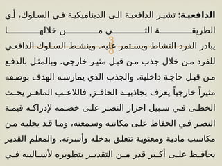 
:‫الدافعي)ة‬
‫أ[ي‬ ،‫الس[لوك‬ ‫ف[ي‬ ‫الديناميكي[ة‬ ‫ال[ى‬ ‫الدافعي[ة‬ ‫تشي[ر‬
‫خالله[[[[[[[[[[[[[ا‬ ‫م[[[[[[[[[[[[[ن‬ ‫الت[[[[[[[[[[[[[ي‬ ‫الطريق[[[[[[[[[[[[[ة‬
.
‫الدافع[ي‬ ‫الس[لوك‬ ‫وينش[ط‬ ‫عليه‬ ‫ويس[تمر‬ ‫النشاط‬ ‫الفرد‬ ‫يبادر‬
.
‫بالدف[ع‬ ‫وبالمث[ل‬ ‫خارجي‬ ‫مثي[ر‬ ‫قب[ل‬ ‫م[ن‬ ‫جذب‬ ‫خالل‬ ‫م[ن‬ ‫للفرد‬
.
‫بوص[فه‬ ‫الهدف‬ ‫يمارس[ه‬ ‫الذي‬ ‫والجذب‬ ‫داخلية‬ ‫حاج[ة‬ ‫قب[ل‬ ‫م[ن‬
,
‫[ث‬
[‫يح‬ ‫[ر‬
[‫الماه‬ ‫[ب‬
[‫فالالع‬ ‫[ز‬
[‫الحاف‬ ‫[ة‬
[‫بجاذبي‬ ‫يعرف‬ ً‫خارجيا‬ ً‫مثيرا‬
‫قيم[ة‬ ‫إلدراك[ه‬ ‫خص[مه‬ ‫عل[ى‬ ‫النص[ر‬ ‫احراز‬ ‫س[بيل‬ ‫ف[ي‬ ‫الخط[ى‬
‫م[ن‬ ‫يجلب[ه‬ ‫ق[د‬ ‫وم[ا‬ ،‫وس[معته‬ ‫مكانت[ه‬ ‫عل[ى‬ ‫الحفاظ‬ ‫ف[ي‬ ‫النص[ر‬
.
‫[ر‬
‫ي‬‫القد‬ ‫[م‬
‫ل‬‫والمع‬ ‫[رته‬
‫س‬‫وأ‬ ‫[ه‬
‫ل‬‫بدخ‬ ‫[ق‬
‫ل‬‫تتع‬ ‫[ة‬
‫ي‬‫ومعنو‬ ‫[ة‬
‫ي‬‫ماد‬ ‫[ب‬
‫س‬‫مكا‬
‫[ي‬
[‫ف‬ ‫[اليبه‬
[‫ألس‬ ‫بتطويره‬ ‫[ر‬
[‫التقدي‬ ‫[ن‬
[‫م‬ ‫قدر‬ ‫[بر‬
[‫أك‬ ‫[ى‬
[‫عل‬ ‫[ظ‬
[‫يحاف‬
 