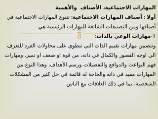 
‫واألهمية‬ ‫األصناف‬ ،‫االجتماعية‬ ‫المهارات‬
: :
‫االجتماعية‬ ‫المهارات‬ ‫أصناف‬ ‫أوال‬
‫في‬ ‫االجتماعية‬ ‫المهارات‬ ‫تتنوع‬
‫هي‬ ‫الرئيسية‬ ‫للمهارات‬ ‫الشائعة‬ ‫التصنيفات‬ ‫ومن‬ ‫أصنافها‬
1
-
:‫بالذات‬ ‫الوعي‬ ‫مهارات‬
‫للتعرف‬ ‫الفرد‬ ‫محاوالت‬ ‫على‬ ‫تنطوي‬ ‫التي‬ ‫الذات‬ ‫تقييم‬ ‫مهارات‬ ‫وتتضمن‬
.
‫ومهارات‬ ‫تميز‬ ‫او‬ ‫ضعف‬ ‫او‬ ‫قوة‬ ‫من‬ ،‫ذاته‬ ‫في‬ ‫والكمال‬ ‫القصور‬ ‫اوجه‬ ‫الى‬
.
‫من‬ ‫النوع‬ ‫وهذا‬ ‫األهداف‬ ‫ورسم‬ ‫والتفضيالت‬ ‫والدوافع‬ ‫البواعث‬ ‫فهم‬
‫المشكالت‬ ‫من‬ ‫كثير‬ ‫حل‬ ‫في‬ ‫قائمة‬ ‫له‬ ‫والحاجة‬ ‫ذاته‬ ‫في‬ ‫مفيد‬ ‫المهارات‬
‫الناس‬ ‫مع‬ ‫العالقات‬ ‫ذلك‬ ‫في‬ ‫بما‬ ،‫الشخصية‬
 