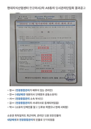 현대지식산업센터 한강미사2차 AB동의 임시관리단집회 결과공고
- 정** (천광종합관리가 배후에 있는 관리인)
- 전** (내담에셋 대표이사 양태영과 공동소유자)
- 서** (천광종합관리 소속 부사장)
- 김** (천광종합관리의 사내이사로 등재되어있음)
- 박** (소유자 단체인줄 알고 입후보 하였으나 현재 사퇴함)
소유권 취득일자도 최근이며, 관리단 임원 모든인물이
내담에셋과 천광종합관리의 인물로 장악되었음
 