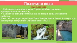 Подземни води
Подземни води
 - ,
Най значителни запаси има в Горнотракийската низина
.
Крайдунавските низини и др
 .
Излизат на повърхността във вид на извори Те имат лековити
.
свойства
, , , , .
Известни са изворите при Горна баня Хисаря Банкя Девин Клептуза и др
- – 101,4° C.
Най горещ е изворът при Сапарева баня
 
