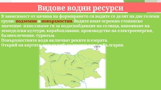 Видове водни ресурси
В зависимост от начина на формирането си водите се делят на две големи
:
групи подземни и .
повърхностни Водите имат огромно стопанско
- ,
значение използваме ги за водоснабдяване на селища напояване на
, , ,
земеделски култури корабоплаване производство на електроенергия
, .
балнеолечение туризъм
.
Повърхностните води включват реките и езерата
, - .
Открий на картата кои са най големите реки в България
 