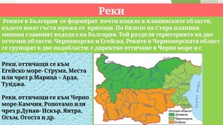 Реки
,
Реките в България се формират почти изцяло в планинските области
.
където имат гъста мрежа от притоци По билото на Стара планина
.
минава главният вододел на България Той разделя територията на две
: .
отточни области Черноморска и Егейска Реките в Черноморската област
:
се групират в две подобласти с директно оттичане в Черно море и с
– . .
индиректно чрез р Дунав
,
Реки оттичащи се към
- ,
Егейско море Струма Места
. – ,
или чрез р Марица Арда
.
Тунджа
,
Реки оттичащи се към Черно
- ,
море Камчия Ропотамо или
. - , ,
чрез р Дунав Искър Янтра
, .
Осъм Огоста и др
 