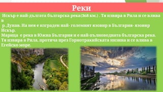 Реки
- (368 .) .
Искър е най дългата българска река км Тя извира в Рила и се влива
в
. . - -
р Дунав На нея е изграден най големият язовир в България язовир
.
Искър
- .
Марица е река в Южна България и е най пълноводната българска река
,
Тя извира в Рила протича през Горнотракийската низина и се влива в
.
Егейско море
. .
р Искър р Марица
 