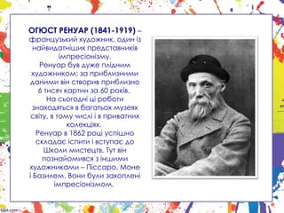 ОГЮСТ РЕНУАР (1841-1919) –
французький художник, один із
найвидатніших представників
імпресіонізму.
Ренуар був дуже плідним
художником: за приблизними
даними він створив приблизно
6 тисяч картин за 60 років.
На сьогодні ці роботи
знаходяться в багатьох музеях
світу, в тому числі і в приватних
колекціях.
Ренуар в 1862 році успішно
складає іспити і вступає до
Школи мистецтв. Тут він
познайомився з іншими
художниками – Піссаро, Моне
і Базилем. Вони були захоплені
імпресіонізмом.
 