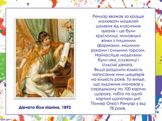 Ренуар вважав за краще
малювати моделей
далеких від класичних
ідеалів – це були
круглолиці, миловидні
жінки з пишними
формами, міцними
руками і сильним торсом.
Найчастіше моделями
були няні, служниці і
сільські дівчата.
Якщо розділити кількість
написаних ним шедеврів
на кількість років. То вийде,
що художник малював у
середньому по 100 картин
щороку, тобто по одній
картині щочотири дні!
Помер Огюст Ренуар у віці
78 років.
Дівчата біля піаніно, 1892
 