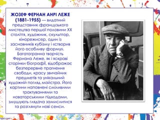 ЖОЗЕФ ФЕРНАН АНРІ ЛЕЖЕ
(1881-1955) — видатний
представник французького
мистецтва першої половини XX
століття, художник, скульптор,
кінорежисер, один із
засновників кубізму і «створив
його особливу форму».
Багатогранна творчість
Фернана Леже, як і яскраві
сторінки біографії, відображає
безперервне прагнення
свободи, красу звичайних
предметів та унікальний
художній погляд майстра. Його
картини наповнені сміливими
трактуваннями та
новаторськими підходами,
змушують глядача замислитися
та розглянути нові сенси.
 