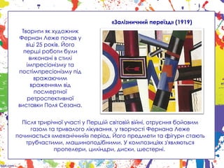 Творити як художник
Фернан Леже почав у
віці 25 років. Його
перші роботи були
виконані в стилі
імпресіонізму та
постімпресіонізму під
вражаючим
враженням від
посмертної
ретроспективної
виставки Поля Сезана.
«Залізничний переїзд» (1919)
Після трирічної участі у Першій світовій війні, отруєння бойовим
газом та тривалого лікування, у творчості Фернана Леже
починається «механічний» період. Його предмети та фігури стають
трубчастими, машиноподібними. У композиціях з'являються
пропелери, циліндри, диски, шестерні.
 