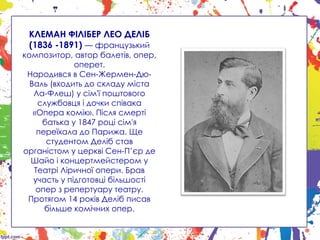 КЛЕМАН ФІЛІБЕР ЛЕО ДЕЛІБ
(1836 -1891) — французький
композитор, автор балетів, опер,
оперет.
Народився в Сен-Жермен-Дю-
Валь (входить до складу міста
Ла-Флеш) у сім'ї поштового
службовця і дочки співака
«Опера комік». Після смерті
батька у 1847 році сім'я
переїхала до Парижа. Ще
студентом Деліб став
органістом у церкві Сен-П’єр де
Шайо і концертмейстером у
Театрі Ліричної опери. Брав
участь у підготовці більшості
опер з репертуару театру.
Протягом 14 років Деліб писав
більше комічних опер.
 