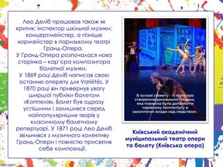 Лео Деліб працював також як
критик; інспектор шкільної музики;
концертмейстер, а пізніше
хормейстер в паризькому театрі
Гранд-Опера.
У Гранд-Опера розпочалася нова
сторінка – кар’єра композитора
балетної музики.
У 1869 році Деліб написав свою
останню оперету для Variétés. У
1870 році він привернув увагу
ширшої публіки балетом
«Коппелія». Балет був одразу
успішним і залишився серед
найпопулярніших творів у
класичному балетному
репертуарі. У 1871 році Лео Деліб
звільнився з музичного колективу
Гранд-Опери і повністю присвятив
себе композиції.
Київський академічний
муніципальний театр опери
та балету (Київська опера)
 