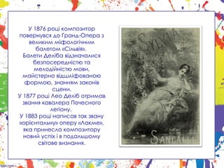 У 1876 році композитор
повернувся до Гранд-Опера з
великим міфологічним
балетом «Сільвія».
Балети Деліба відзначалися
безпосередністю та
мелодійністю мови,
майстерно відшліфованою
формою, знанням законів
сцени.
У 1877 році Лео Деліб отримав
звання кавалера Почесного
легіону.
У 1883 році написав так звану
«орієнтальну» оперу «Лакме»,
яка принесла композитору
новий успіх і в подальшому
світове визнання.
 