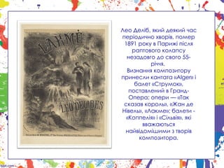Лео Деліб, який деякий час
періодично хворів, помер
1891 року в Парижі після
раптового колапсу
незадовго до свого 55-
річчя.
Визнання композитору
принесли кантата «Alger» і
балет «Струмок»,
поставлений в Гранд-
Опера; опери — «Так
сказав король», «Жан де
Нівель», «Лакме»; балети -
«Коппелія» і «Сільвія», які
вважаються
найвідомішими з творів
композитора.
 