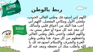 ‫بالوطن‬ ‫ربط‬
،‫الحبيب‬ ‫الغالي‬ ‫وطني‬ ‫استودعك‬ ‫إني‬ ‫اللهم‬
‫أني‬ ‫اللهم‬ ،‫المفضل‬ ‫ومكاني‬ ‫األول‬ ‫ملجئي‬
‫وأسألك‬ ‫قلبي‬ ‫أعماق‬ ‫من‬ ‫البلد‬ ‫هذا‬ ‫أحب‬
،‫به‬ ‫يمس‬ ‫خطر‬ ‫أو‬ ‫سوء‬ ‫كل‬ ‫عنه‬ ‫تبعد‬ ‫أن‬
‫الغالي‬ ‫وطني‬ ‫بأهل‬ ‫واعتني‬ ‫ألطف‬ ‫واللهم‬
.
‫وطن‬ ‫وطني‬ ‫هذا‬ ‫سوء‬ ‫كل‬ ‫من‬ ‫واحفظهم‬
‫يا‬ ‫لك‬ ‫استودعه‬ ‫واإلسالم‬ ‫والشرف‬ ‫العزة‬
‫كل‬ ‫عنه‬ ‫وتبعد‬ ‫تحفظه‬ ‫أن‬ ‫منك‬ ‫وأطلب‬ ‫الله‬
‫الشر‬
 