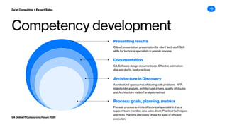 Competency development
Pre-sale process and role of technical specialist in it as a
support team member, as a sales driver. Practical techniques
and hints. Planning Discovery phase for sake of efficient
execution.
Process: goals, planning, metrics
Architectural approaches of dealing with problems. NFR,
stakeholder analysis, architectural drivers, quality attributes
and Architecture tradeoff analysis method
Architecture in Discovery
C4, Software design documents etc. Effective estimation:
dos and don’ts, best practices
Documentation
C-level presentation, presentation for client’ tech stuff. Soft
skills for technical specialists in presale process
Presenting results
Da’at Consulting ▸ Expert Sales
UA Online IT Outsourcing Forum 2026
 