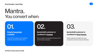 Mantra.
You convert when:
01.
01. 02.
02. 03.
03.
Case studies, insights, other marketing
materials, prepared technical team
Sane, provable and plausible estimates. Cost
of ownership is a big plus.
Project roadmap compiled from team
composition, seniority map and estimates.
UA Online IT Outsourcing Forum 2026
Da’at Consulting ▸ Expert Sales
Proof of expertise
available
[potential] customer is
confident in budget
[potential] customer is
confident in time frames
 