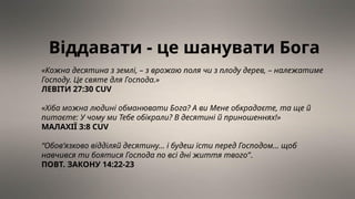 Віддавати - це шанувати Бога
«Кожна десятина з землі, – з врожаю поля чи з плоду дерев, – належатиме
Господу. Це святе для Господа.»
ЛЕВІТИ 27:30 CUV
«Хіба можна людині обманювати Бога? А ви Мене обкрадаєте, та ще й
питаєте: У чому ми Тебе обікрали? В десятині й приношеннях!»
МАЛАХІЇ 3:8 CUV
“Обов’язково відділяй десятину… і будеш їсти перед Господом… щоб
навчився ти боятися Господа по всі дні життя твого”.
ПОВТ. ЗАКОНУ 14:22-23
 