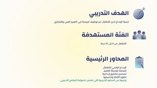 ‫التدريبي‬ ‫الهدف‬
‫سنة‬ 15 ‫إىل‬ 8 ‫من‬ ‫األطفال‬
‫المستهدفة‬ ‫الفئة‬
‫لألطفال‬ ‫الرقمي‬ ‫اإلبداع‬
‫للتعبير‬ ‫كوسيلة‬ ‫البرمجة‬
‫إبداعية‬ ‫مشاريع‬ ‫تصميم‬
‫وتحسينها‬ ‫األفكار‬ ‫تطوير‬
.‫التدريبي‬ ‫البرنامج‬ ‫شمولية‬ ‫تضمن‬ ‫اللي‬ ‫التدريبية‬ ‫المحاور‬ ‫من‬ ‫وغيرها‬
‫يسية‬‫ئ‬‫الر‬ ‫المحاور‬
‫واالبتكاري‬ ‫الفني‬ ‫التعبير‬ ‫في‬ ‫البرمجة‬ ‫توظيف‬ ‫عبر‬ ‫األطفال‬ ‫لدى‬ ‫اإلبداع‬ ‫تنمية‬
 