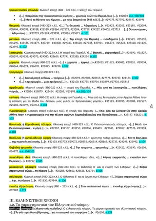 4
τριακοντούτεις σπονδαί: Κλασική εποχή (480 – 323 π.Χ.), Η εποχή του Περικλή
 «[…] Η περίοδος της τριακονταετούς ειρήνης … χρυσούς αιών του Περικλέους […]» #32093, σ.σ. 100/101
 «[…] Μετά το θάνατο του Κίμωνα … με τους Σπαρτιάτες (445 π.Χ.) […]» #29078, #27792, #26197, #23991
θεωρικά: Κλασική εποχή (480-323 π.Χ.), «[…] Τα θεωρικά … Αθηναίους […]». #32423, #33055, #35195, #32094,
#30404, #30398, #29918, #26510, #28164, #27575, #25204, #23729, #24227, #24002, #23715 […] Οι οικονομικές
… Αθηναίους […] #23733, #24174, #23838, #23826, #23671, σ. 101
μετοίκιο: Κλασική εποχή (480 – 323 π.Χ.), «[…] Την εποχή του Περικλή … εισοδήματα […]» #32529, #35596,
#35290, #35186, #34177, #30729, #30400, #29030, #26520, #27936, #27931, #26373, #25426, #25420, #24170,
#23993, σ. 102
λειτουργία: Κλασική εποχή (480-323 π.Χ.), Η εποχή του Περικλή, «[…] Βασική … χαρακτήρα […]». #34190, #31627,
#30397, #29536, #29073, #29080, #28659, #27791, #27580, #24234, σ.102
χορηγία: Κλασική εποχή (480-323 π.Χ.), «[…] η χορηγία … έργου[…]».#32423, #31625, #30405, #29810, #29034,
#28664, #26891, #26890, #26375, #24228, σ.102
τριηραρχία: Κλασική εποχή (480-323 π.Χ.),
 «[…] Βασική πηγή εσόδων … τριήρους […]» #32092, #32307, #28657, #27578, #23737, #24164, σ.102
 «[…] η τριηραρχία … μιας τριήρους […]». , #32100, #30735, #30734, #30399, #27935, #25418
αρχιθεωρία: Κλασική εποχή (480-323 π.Χ.), Η εποχή του Περικλή, «… Μία από τις λειτουργίες … πανελλήνιες
γιορτές. …» #33084, #29079, #25424, #25205, #25198, σ.σ.102/103
εστίαση: Κλασική εποχή (480-323 π.Χ.), Η εποχή του Περικλή, «... Μία από τις λειτουργίες στην Αρχαία Αθήνα ήταν
η εστίαση για τα έξοδα του δείπνου μιας φυλής σε θρησκευτικές γιορτές». #35193, #33095, #32308, #27577,
#25203, #23997, #23712, σ.103
γυμνασιαρχία: κλασική εποχή (480-323 π.Χ.), Η εποχή του Περικλή, «… Μια από τις λειτουργίες στην αρχαία
Αθήνα ήταν η γυμνασιαρχία για την τέλεση αγώνων λαμπαδηδρομίας στα Παναθήναια …». #35197, #26201, σ.
103
Βοιωτικός ή Κορινθιακός πόλεμος: Κλασική εποχή (480-323 π.Χ.), Ο Πελοποννησιακός πόλεμος, «[…] Μετά τον
Πελοποννησιακό… ειρήνη […]». #32307, #32102, #31953, #30736, #30403, #29843, #29052, #27576, #23994,
σ.104
Βασίλειος (ή Ανταλκίδειος) ειρήνη: Κλασική εποχή (480-323 π.Χ.), Η κρίση της πόλης κράτους, «[…] Με τη Βασίλειο
… της περσικής πολιτικής. […]». #32103, #30733, #29072, #28655, #26514, #28165, #23735, #24298, #23992, σ.104
Θηβαϊκή ηγεμονία: Κλασική εποχή (480-323 π.Χ.), «[…] Την ηγεμονία … ηγεμονίας […]». #32422, #35190, #26106,
#24173, σ.σ. 104/105
πανελλήνια ιδέα: Κλασική εποχή (480-323 π.Χ.), Η πανελλήνια ιδέα, «[…] Κύριος εκφραστής … εναντίον των
Περσών […]» #35292, σ.105
μακεδονική φάλαγγα: Κλασική εποχή (480-323 π.Χ.), Ο Φίλιππος Β΄ και η ένωση των Ελλήνων, «[…] Κύριο
στρατιωτικό σώμα … τη σάρισα […]». #35288, #28653, #26521, #23734, σ.106
πεζέταιροι: Κλασική εποχή (480-323 π.Χ.), Ο Φίλιππος Β’ και η ένωση των Ελλήνων, «[…] Κύριο στρατιωτικό σώμα
… 6 μ., τη σάρισα […]». #31630, #29844, σ. 106
ένοπλη εξερεύνηση: Κλασική εποχή (480 – 323 π.Χ.), «[…] Στον πολιτιστικό τομέα … ένοπλης εξερεύνησης […]».
#32287, σ.111
ΙΙΙ. ΕΛΛΗΝΙΣΤΙΚΟΙ ΧΡΟΝΟΙ
1.2. Τα χαρακτηριστικά του Ελληνιστικού κόσμου
απόλυτη μοναρχία (ελληνιστική περίοδος): Ο ελληνιστικός κόσμος, Τα χαρακτηριστικά του ελληνιστικού κόσμου,
«[…] Το σύστημα διακυβέρνησης… για το ατομικό του συμφέρον […]». #26106, σ.128
 