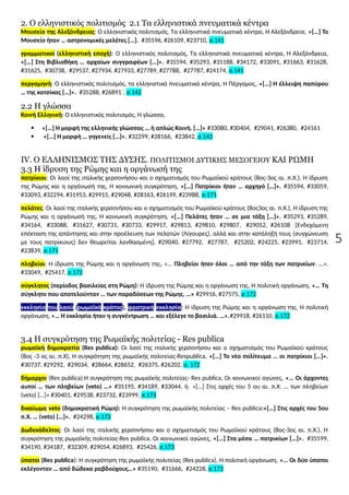 5
2. Ο ελληνιστικός πολιτισμός 2.1 Τα ελληνιστικά πνευματικά κέντρα
Μουσείο της Αλεξάνδρειας: Ο ελληνιστικός πολιτισμός, Τα ελληνιστικά πνευματικά κέντρα, Η Αλεξάνδρεια, «[…] Το
Μουσείο ήταν … αστρονομικές μελέτες […]. #35596, #26109, #23710, σ.141
γραμματικοί (ελληνιστική εποχή): Ο ελληνιστικός πολιτισμός, Τα ελληνιστικά πνευματικά κέντρα, Η Αλεξάνδρεια,
«[…] Στη Βιβλιοθήκη … αρχαίων συγγραφέων […]». #35594, #35293, #35188, #34172, #33091, #31663, #31628,
#31625, #30738, #29537, #27934, #27933, #27789, #27788, #27787, #24174, σ.141
περγαμηνή: Ο ελληνιστικός πολιτισμός, τα ελληνιστικά πνευματικά κέντρα, Η Πέργαμος, «[…] Η έλλειψη παπύρου
… της κατσίκας […]». #35288, #26891΄, σ.142
2.2 Η γλώσσα
Κοινή Ελληνική: Ο ελληνιστικός πολιτισμός, Η γλώσσα,
 «[…] Η μορφή της ελληνικής γλώσσας … ή απλώς Κοινή. […]» #33080, #30404, #29041, #26380, #24161
 «[…] Η μορφή … γηγενείς […]». #32299, #28166, #23842, σ.143
IV. Ο ΕΛΛΗΝΙΣΜΟΣ ΤΗΣ ΔΥΣΗΣ. ΠΟΛΙΤΙΣΜΟΙ ΔΥΤΙΚΗΣ ΜΕΣΟΓΕΙΟΥ ΚΑΙ ΡΩΜΗ
3.3 Η ίδρυση της Ρώμης και η οργάνωσή της
πατρίκιοι: Οι λαοί της ιταλικής χερσονήσου και ο σχηματισμός του Ρωμαϊκού κράτους (8ος-3ος αι. π.Χ.), Η ίδρυση
της Ρώμης και η οργάνωσή της, Η κοινωνική συγκρότηση, «[…] Πατρίκιοι ήταν … αρχηγό […]». #35594, #33059,
#33093, #32294, #31953, #29915, #29048, #28163, #26199, #23988, σ.171
πελάτες: Οι λαοί της ιταλικής χερσονήσου και ο σχηματισμός του Ρωμαϊκού κράτους (8ος3ος αι. π.Χ.), Η ίδρυση της
Ρώμης και η οργάνωσή της, Η κοινωνική συγκρότηση, «[…] Πελάτες ήταν … σε μια τάξη […]». #35293, #35289,
#34164, #33088, #31627, #30731, #30733, #29917, #29813, #29810, #29807, #29052, #26108 [Ενδεχόμενη
επέκταση της απάντησης και στην προέλευση των πελατών (Λίγουρες), αλλά και στην κατάληξή τους (συγχώνευση
με τους πατρίκιους) δεν θεωρείται λανθασμένη]. #29040, #27792, #27787, #25202, #24225, #23991, #23714,
#23839, σ.171
πληβείοι: Η ίδρυση της Ρώμης και η οργάνωση της, «… Πληβείοι ήταν όλοι … από την τάξη των πατρικίων. …».
#33049, #25417, σ.172
σύγκλητος (περίοδος βασιλείας στη Ρώμη): Η ίδρυση της Ρώμης και η οργάνωση της, Η πολιτική οργάνωση, «… Τη
σύγκλητο που αποτελούνταν … των παραδόσεων της Ρώμης. …» #29916, #27575, σ.172
εκκλησία του λαού (ρωμαϊκό κράτος), φρατρική εκκλησία: Η ίδρυση της Ρώμης και η οργάνωση της, Η πολιτική
οργάνωση, «… Η εκκλησία ήταν η συγκέντρωση … και εξέλεγε το βασιλιά. …».#29918, #26110, σ.172
3.4 Η συγκρότηση της Ρωμαϊκής πολιτείας - Res publica
ρωμαϊκή δημοκρατία (Res publica): Οι λαοί της ιταλικής χερσονήσου και ο σχηματισμός του Ρωμαϊκού κράτους
(8ος -3 ος αι. π.Χ), Η συγκρότηση της ρωμαϊκής πολιτείας-Respublica, «[…] Το νέο πολίτευμα … οι πατρίκιοι […]».
#30737, #29292, #29034, #28664, #28652, #26375, #26202, σ. 172
δήμαρχοι (Res publica):Η συγκρότηση της ρωμαϊκής πολιτείας- Res publica, Οι κοινωνικοί αγώνες, «… Οι άρχοντες
αυτοί … των πληβείων (veto) …» #35195, #34189, #33044, ή «[…] Στις αρχές του 5 ου αι. π.Χ. … των πληβείων
(veto) […]» #30401, #29538, #23732, #23999, σ.173
δικαίωμα veto (δημοκρατική Ρώμη): Η συγκρότηση της ρωμαϊκής πολιτείας – Res publica:«[…] Στις αρχές του 5ου
π.Χ. … (veto) […]». #24298, σ.173
Δωδεκάδελτος: Οι λαοί της ιταλικής χερσονήσου και ο σχηματισμός του Ρωμαϊκού κράτους (8ος-3ος αι. π.Χ.), Η
συγκρότηση της ρωμαϊκής πολιτείας-Res publica, Οι κοινωνικοί αγώνες, «[…] Στα μέσα … πατρικίων […]». #35599,
#34190, #34187, #32309, #29054, #26893, #25426, σ.173
ύπατοι (Res publica): Η συγκρότηση της ρωμαϊκής πολιτείας (Res publica), Η πολιτική οργάνωση, «… Οι δύο ύπατοι
εκλέγονταν … από δώδεκα ραβδούχους…» #35190, #31666, #24228, σ.173
 